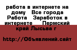 работа в интернете на дому - Все города Работа » Заработок в интернете   . Пермский край,Лысьва г.